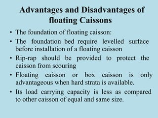 Advantages and Disadvantages of
floating Caissons
• The foundation of floating caisson:
• The foundation bed require levelled surface
before installation of a floating caisson
• Rip-rap should be provided to protect the
caisson from scouring
• Floating caisson or box caisson is only
advantageous when hard strata is available.
• Its load carrying capacity is less as compared
to other caisson of equal and same size.
 