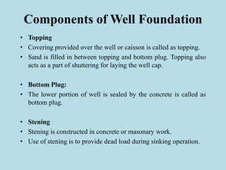 Components of Well Foundation
• Topping
• Covering provided over the well or caisson is called as topping.
• Sand is filled in between topping and bottom plug. Topping also
acts as a part of shuttering for laying the well cap.
• Bottom Plug:
• The lower portion of well is sealed by the concrete is called as
bottom plug.
• Stening
• Stening is constructed in concrete or masonary work.
• Use of stening is to provide dead load during sinking operation.
 