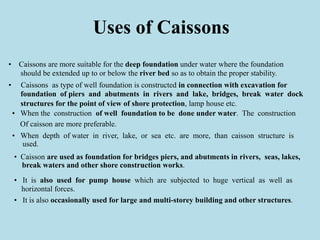 Uses of Caissons
• Caissons are more suitable for the deep foundation under water where the foundation
should be extended up to or below the river bed so as to obtain the proper stability.
• Caissons as type of well foundation is constructed in connection with excavation for
foundation of piers and abutments in rivers and lake, bridges, break water dock
structures for the point of view of shore protection, lamp house etc.
• When the construction of well foundation to be done under water. The construction
Of caisson are more preferable.
• When depth of water in river, lake, or sea etc. are more, than caisson structure is
used.
• Caisson are used as foundation for bridges piers, and abutments in rivers, seas, lakes,
break waters and other shore construction works.
• It is also used for pump house which are subjected to huge vertical as well as
horizontal forces.
• It is also occasionally used for large and multi-storey building and other structures.
 