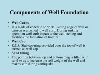 Components of Well Foundation
• Well Curbs
• It is made of concrete or brick. Cutting edge of well or
caisson is attached to well curb. During sinking
operation well curb impart to the well-stening and
facilities the formation of bottom
• Well Cap
• R.C.C Slab covering provided over the top of well is
termed as well cap.
• Sand filling
• The portion between top and bottom plug is filled with
sand so as to increase the self weight of the well and
makes safe during earthquake.
 