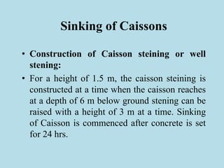 Sinking of Caissons
• Construction of Caisson steining or well
stening:
• For a height of 1.5 m, the caisson steining is
constructed at a time when the caisson reaches
at a depth of 6 m below ground stening can be
raised with a height of 3 m at a time. Sinking
of Caisson is commenced after concrete is set
for 24 hrs.
 