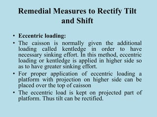 Remedial Measures to Rectify Tilt
and Shift
• Eccentric loading:
• The caisson is normally given the additional
loading called kentledge in order to have
necessary sinking effort. In this method, eccentric
loading or kentledge is applied in higher side so
as to have greater sinking effort.
• For proper application of eccentric loading a
platform with projection on higher side can be
placed over the top of caisson
• The eccentric load is kept on projected part of
platform. Thus tilt can be rectified.
 