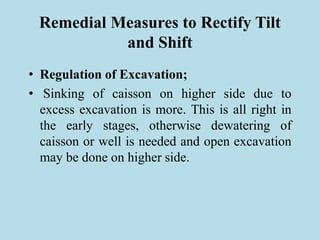 Remedial Measures to Rectify Tilt
and Shift
• Regulation of Excavation;
• Sinking of caisson on higher side due to
excess excavation is more. This is all right in
the early stages, otherwise dewatering of
caisson or well is needed and open excavation
may be done on higher side.
 