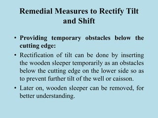 Remedial Measures to Rectify Tilt
and Shift
• Providing temporary obstacles below the
cutting edge:
• Rectification of tilt can be done by inserting
the wooden sleeper temporarily as an obstacles
below the cutting edge on the lower side so as
to prevent further tilt of the well or caisson.
• Later on, wooden sleeper can be removed, for
better understanding.
 