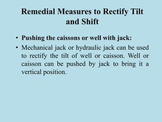 Remedial Measures to Rectify Tilt
and Shift
• Pushing the caissons or well with jack:
• Mechanical jack or hydraulic jack can be used
to rectify the tilt of well or caisson. Well or
caisson can be pushed by jack to bring it a
vertical position.
 
