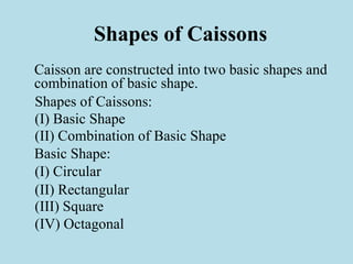Shapes of Caissons
Caisson are constructed into two basic shapes and
combination of basic shape.
Shapes of Caissons:
(I) Basic Shape
(II) Combination of Basic Shape
Basic Shape:
(I) Circular
(II) Rectangular
(III) Square
(IV) Octagonal
 