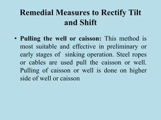Remedial Measures to Rectify Tilt
and Shift
• Pulling the well or caisson: This method is
most suitable and effective in preliminary or
early stages of sinking operation. Steel ropes
or cables are used pull the caisson or well.
Pulling of caisson or well is done on higher
side of well or caisson
 
