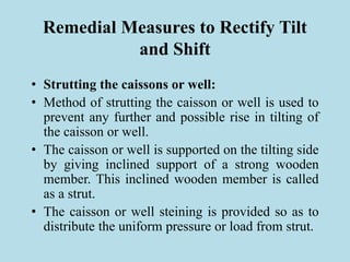 Remedial Measures to Rectify Tilt
and Shift
• Strutting the caissons or well:
• Method of strutting the caisson or well is used to
prevent any further and possible rise in tilting of
the caisson or well.
• The caisson or well is supported on the tilting side
by giving inclined support of a strong wooden
member. This inclined wooden member is called
as a strut.
• The caisson or well steining is provided so as to
distribute the uniform pressure or load from strut.
 