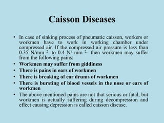 Caisson Diseases
• In case of sinking process of pneumatic caisson, workers or
workmen have to work in working chamber under
compressed air. If the compressed air pressure is less than
0.35 N/mm 2 to 0.4 N/ mm 2, then workmen may suffer
from the following pains:
• Workmen may suffer from giddiness
• There is pains in ears of workmen
• There is breaking of ear drums of workmen
• There is bursting of blood vessels in the nose or ears of
workmen
• The above mentioned pains are not that serious or fatal, but
workmen is actually suffering during decompression and
effect causing depression is called caisson disease.
 