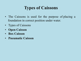 Types of Caissons
• The Caissons is used for the purpose of placing a
foundation in correct position under water.
• Types of Caissons
• Open Caisson
• Box Caisson
• Pneumatic Caisson
 