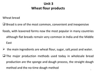 Unit 3
                     Wheat flour products

Wheat bread
 Bread is one of the most common, convenient and inexpensive

foods, with leavened forms now the most popular in many countries
  although flat breads remain very common in India and the Middle
  East
 the main ingredients are wheat flour, sugar, salt,yeast and water.

 The major production methods used today in wholesale bread
  production are the sponge and dough process, the straight dough
  method and the no-time dough method                             1
 