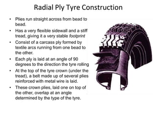 Radial Ply Tyre Construction
• Plies run straight across from bead to
bead.
• Has a very flexible sidewall and a stiff
tread, giving it a very stable footprint
• Consist of a carcass ply formed by
textile arcs running from one bead to
the other.
• Each ply is laid at an angle of 90
degrees to the direction the tyre rolling
• At the top of the tyre crown (under the
tread), a belt made up of several plies
reinforced with metal wire is laid.
• These crown plies, laid one on top of
the other, overlap at an angle
determined by the type of the tyre.
 