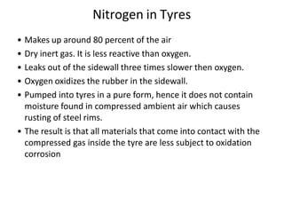 Nitrogen in Tyres
• Makes up around 80 percent of the air
• Dry inert gas. It is less reactive than oxygen.
• Leaks out of the sidewall three times slower then oxygen.
• Oxygen oxidizes the rubber in the sidewall.
• Pumped into tyres in a pure form, hence it does not contain
moisture found in compressed ambient air which causes
rusting of steel rims.
• The result is that all materials that come into contact with the
compressed gas inside the tyre are less subject to oxidation
corrosion
 