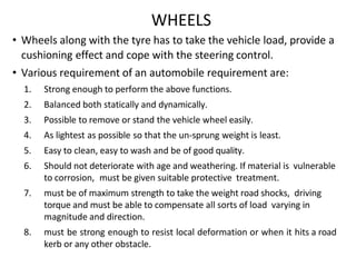 WHEELS
• Wheels along with the tyre has to take the vehicle load, provide a
cushioning effect and cope with the steering control.
• Various requirement of an automobile requirement are:
1. Strong enough to perform the above functions.
2. Balanced both statically and dynamically.
3. Possible to remove or stand the vehicle wheel easily.
4. As lightest as possible so that the un-sprung weight is least.
5. Easy to clean, easy to wash and be of good quality.
6. Should not deteriorate with age and weathering. If material is vulnerable
to corrosion, must be given suitable protective treatment.
7. must be of maximum strength to take the weight road shocks, driving
torque and must be able to compensate all sorts of load varying in
magnitude and direction.
8. must be strong enough to resist local deformation or when it hits a road
kerb or any other obstacle.
 