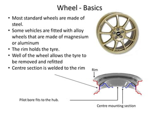 Wheel - Basics
Pilot bore fits to the hub.
• Most standard wheels are made of
steel.
• Some vehicles are fitted with alloy
wheels that are made of magnesium
or aluminum
• The rim holds the tyre.
• Well of the wheel allows the tyre to
be removed and refitted
• Centre section is welded to the rim
Centre mounting section
Rim
 