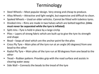 Terminology
• Steel Wheels – Most popular design. Very strong and cheap to produce.
• Alloy Wheels – Attractive and light weight, but expensive and difficult to clean.
• Spoked Wheels – Used on older vehicles. Cannot be fitted with tubeless tyres.
• Divided rims – Rims are made in two halves which are bolted together, (rims
must never be separated while the tyre is inflated)
• Split rims –Tyre is held in place by a large circlip
• Plies – Layers of strong fabric which are built up to give the tyre its strength
and shape
• Bead – loops of steel which are the anchor point for the plies
• Cross Ply Tyre – Main plies of the tyre run at an angle (45 degrees) from one
bead to the other
• Radial Ply Tyre – Main plies of the tyre run at 90 degrees from one bead to the
other
• Tread – Rubber pattern. Provides grip with the road surface and assists in
clearing water away
• Side Wall – Connects the beads to the tread of the tyre
 