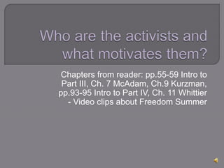 Chapters from reader: pp.55-59 Intro to
Part III, Ch. 7 McAdam, Ch.9 Kurzman,
pp.93-95 Intro to Part IV, Ch. 11 Whittier
- Video clips about Freedom Summer
 