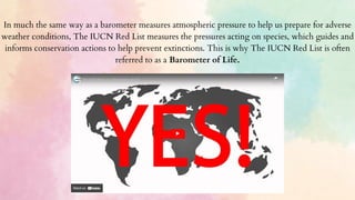 In much the same way as a barometer measures atmospheric pressure to help us prepare for adverse
weather conditions, The IUCN Red List measures the pressures acting on species, which guides and
informs conservation actions to help prevent extinctions. This is why The IUCN Red List is often
referred to as a Barometer of Life.
 