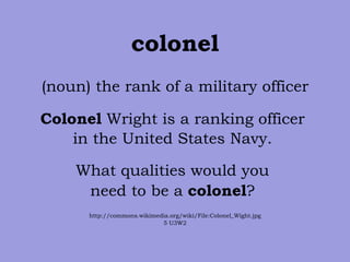 colonel (noun) the rank of a military officer Colonel  Wright is a ranking officer  in the United States Navy.  What qualities would you  need to be a  colonel ?  http://commons.wikimedia.org/wiki/File:Colonel_Wight.jpg 5 U3W2 