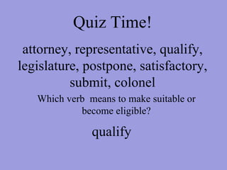 Quiz Time! attorney, representative, qualify, legislature, postpone, satisfactory, submit, colonel Which verb  means to make suitable or become eligible? qualify 