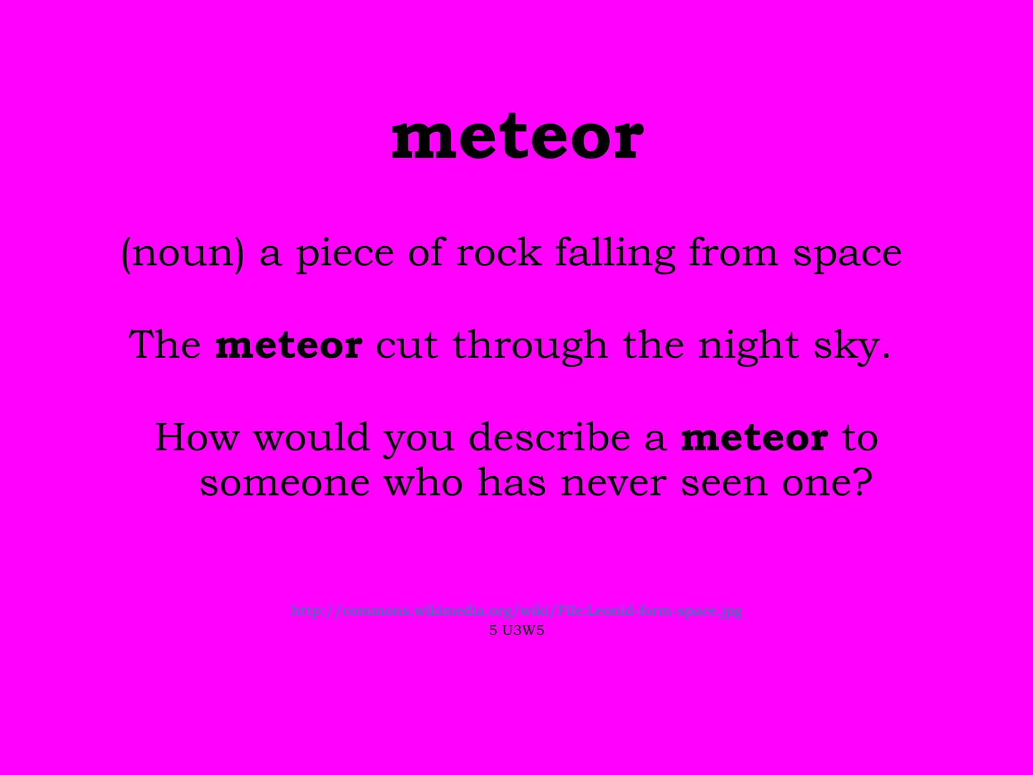 meteor (noun) a piece of rock falling from space   The  meteor  cut through the night sky.   How would you describe a  meteor  to someone who has never seen one? http://commons.wikimedia.org/wiki/File:Leonid-form-space.jpg 5 U3W5 