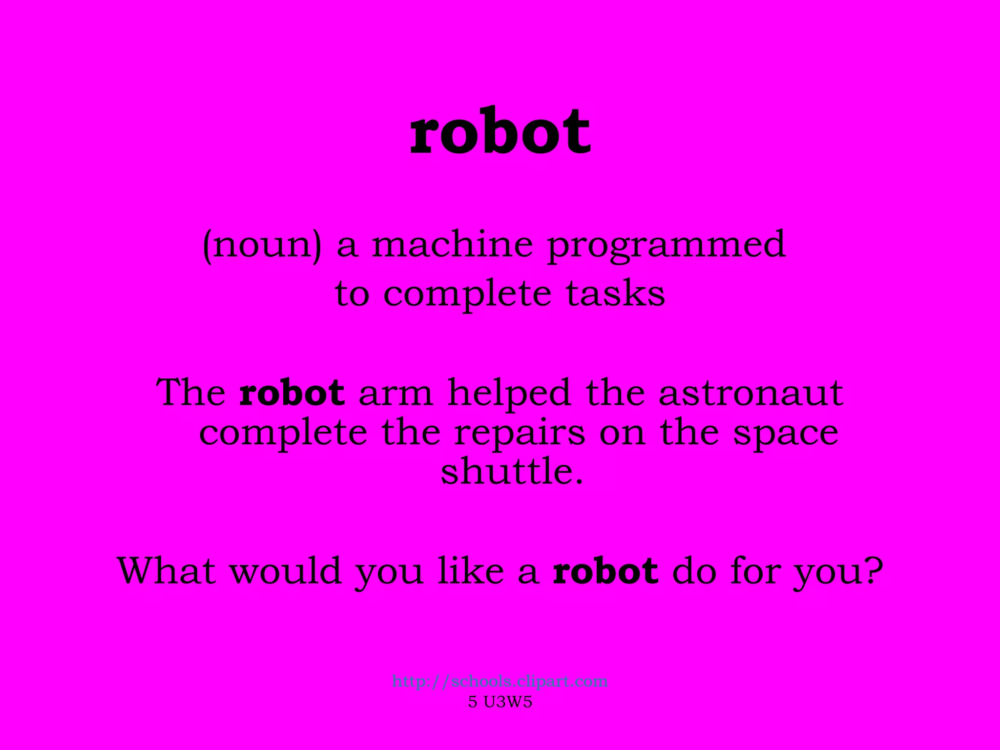 robot (noun) a machine programmed  to complete tasks The  robot  arm helped the astronaut complete the repairs on the space shuttle.  What would you like a  robot  do for you? http://schools.clipart.com 5 U3W5 
