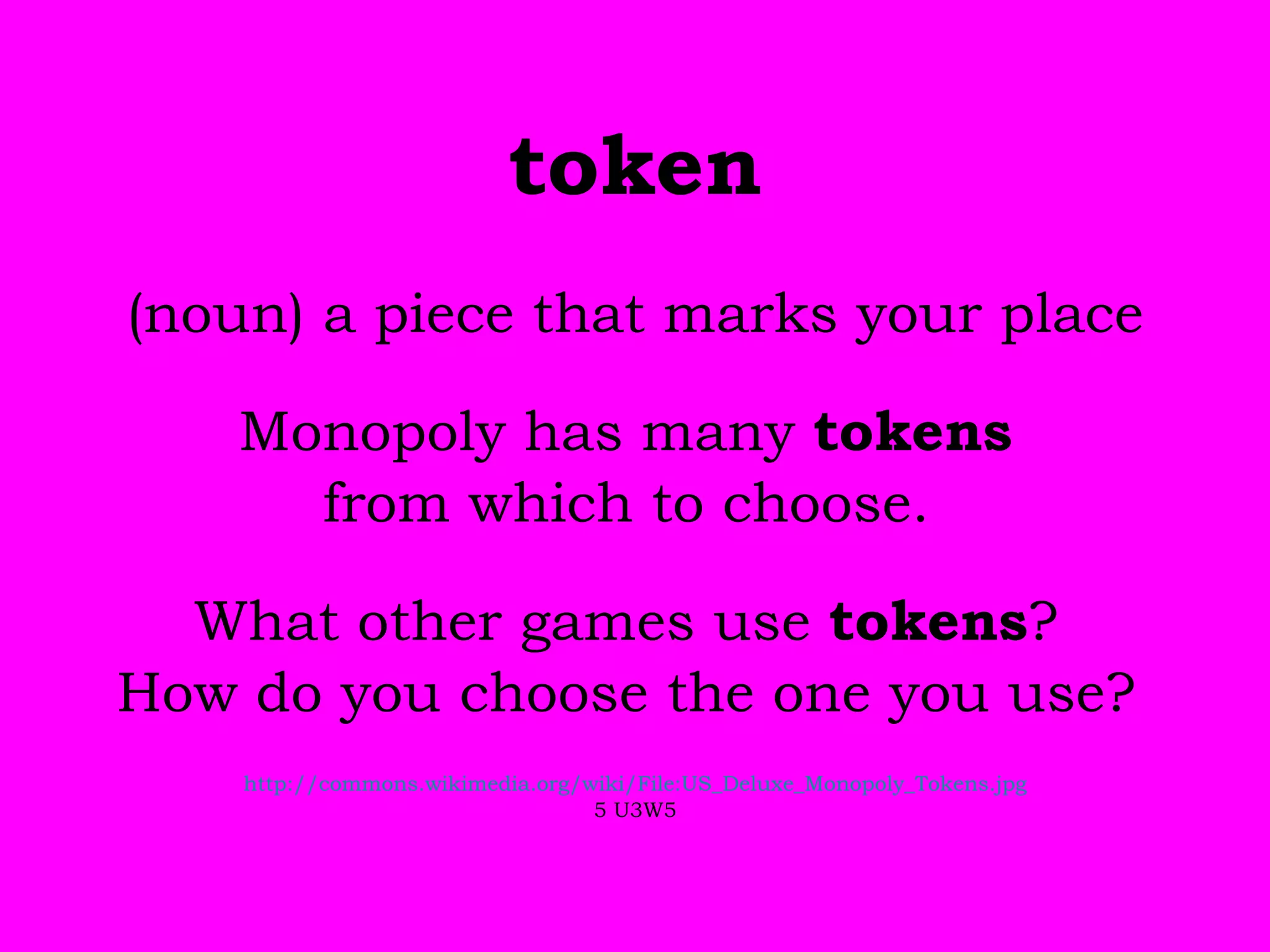 token (noun) a piece that marks your place Monopoly has many  tokens  from which to choose.  What other games use  tokens ?  How do you choose the one you use?  http://commons.wikimedia.org/wiki/File:US_Deluxe_Monopoly_Tokens.jpg 5 U3W5 