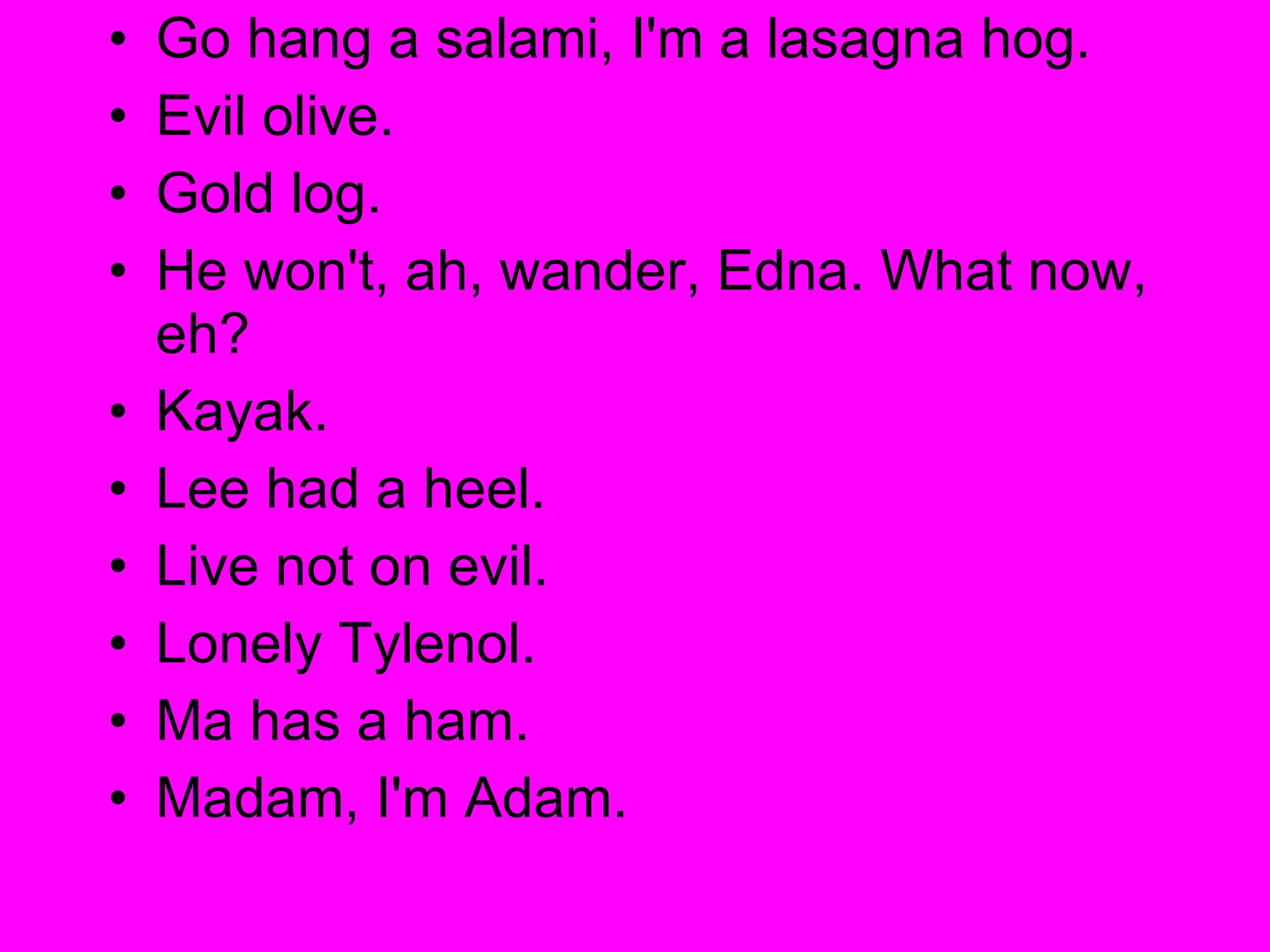 Go hang a salami, I'm a lasagna hog.  Evil olive.  Gold log.  He won't, ah, wander, Edna. What now, eh?  Kayak.  Lee had a heel.  Live not on evil.  Lonely Tylenol.  Ma has a ham.  Madam, I'm Adam.  