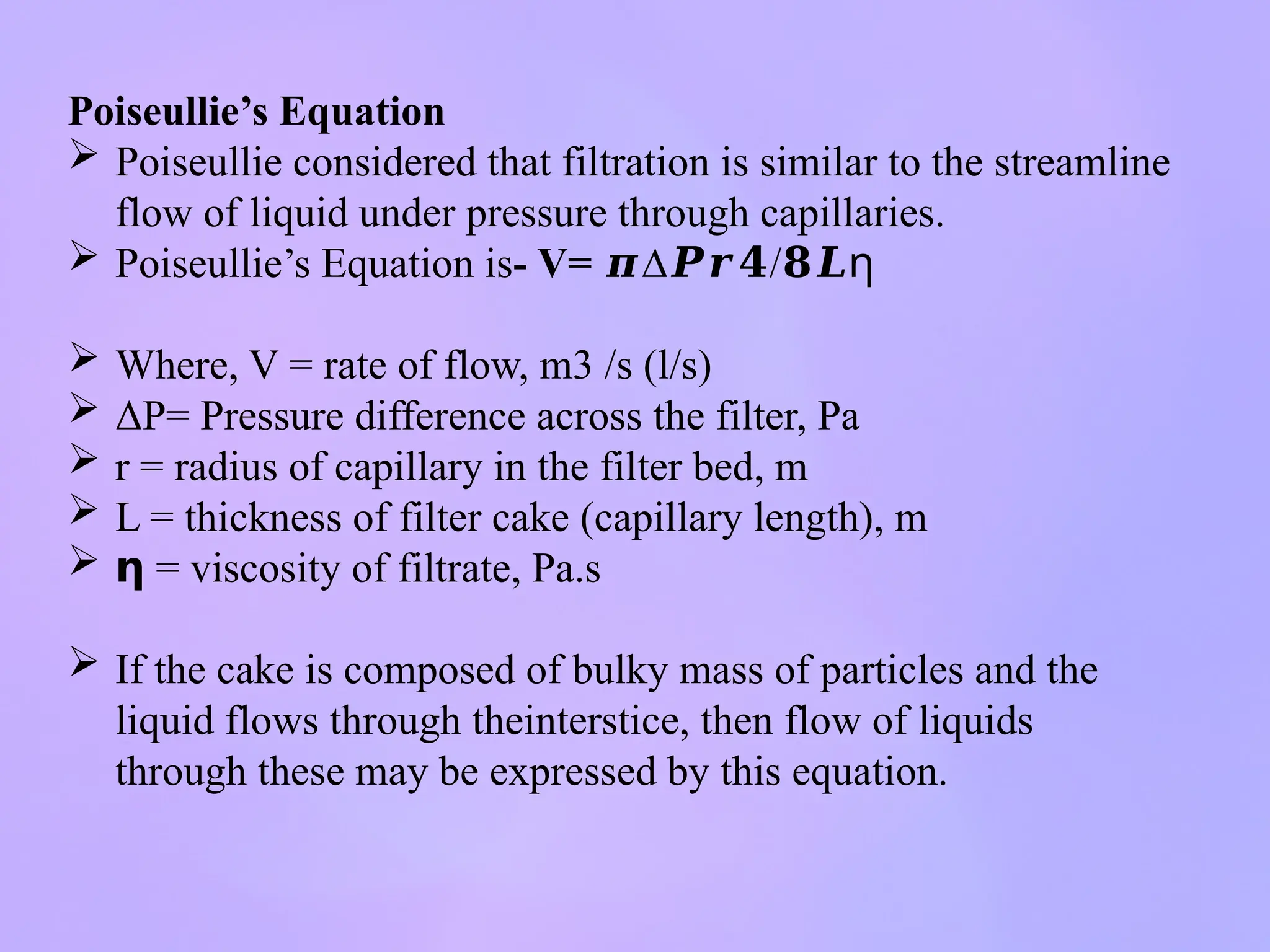 Poiseullie’s Equation
 Poiseullie considered that filtration is similar to the streamline
flow of liquid under pressure through capillaries.
 Poiseullie’s Equation is- V= ∆ /
𝝅 𝑷𝒓𝟒 𝟖𝑳ƞ
 Where, V = rate of flow, m3 /s (l/s)
 ΔP= Pressure difference across the filter, Pa
 r = radius of capillary in the filter bed, m
 L = thickness of filter cake (capillary length), m
 𝝶 = viscosity of filtrate, Pa.s
 If the cake is composed of bulky mass of particles and the
liquid flows through theinterstice, then flow of liquids
through these may be expressed by this equation.
 