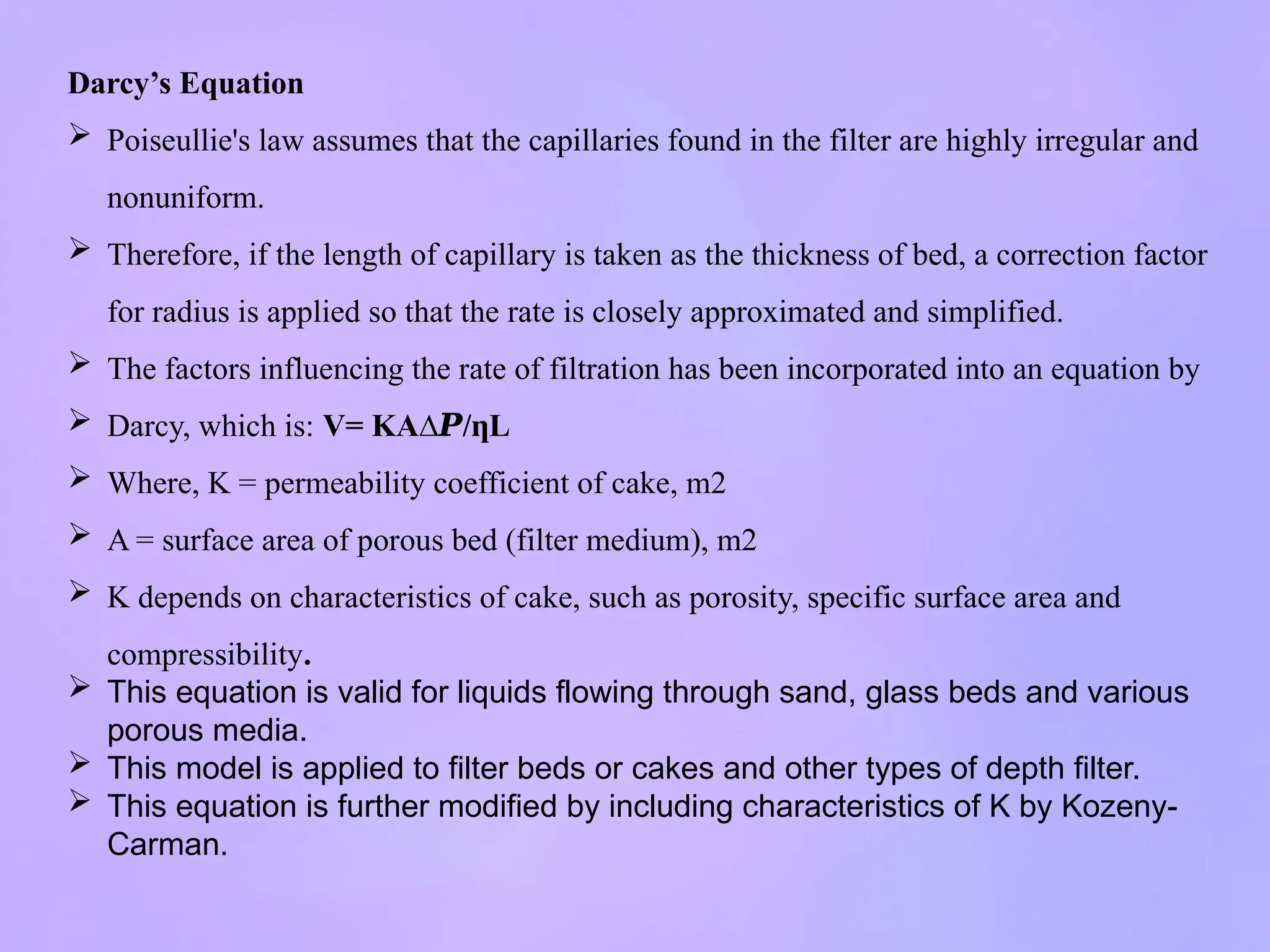 Darcy’s Equation
 Poiseullie's law assumes that the capillaries found in the filter are highly irregular and
nonuniform.
 Therefore, if the length of capillary is taken as the thickness of bed, a correction factor
for radius is applied so that the rate is closely approximated and simplified.
 The factors influencing the rate of filtration has been incorporated into an equation by
 Darcy, which is: V= KA∆𝑷/ L
ƞ
 Where, K = permeability coefficient of cake, m2
 A = surface area of porous bed (filter medium), m2
 K depends on characteristics of cake, such as porosity, specific surface area and
compressibility.
 This equation is valid for liquids flowing through sand, glass beds and various
porous media.
 This model is applied to filter beds or cakes and other types of depth filter.
 This equation is further modified by including characteristics of K by Kozeny-
Carman.
 
