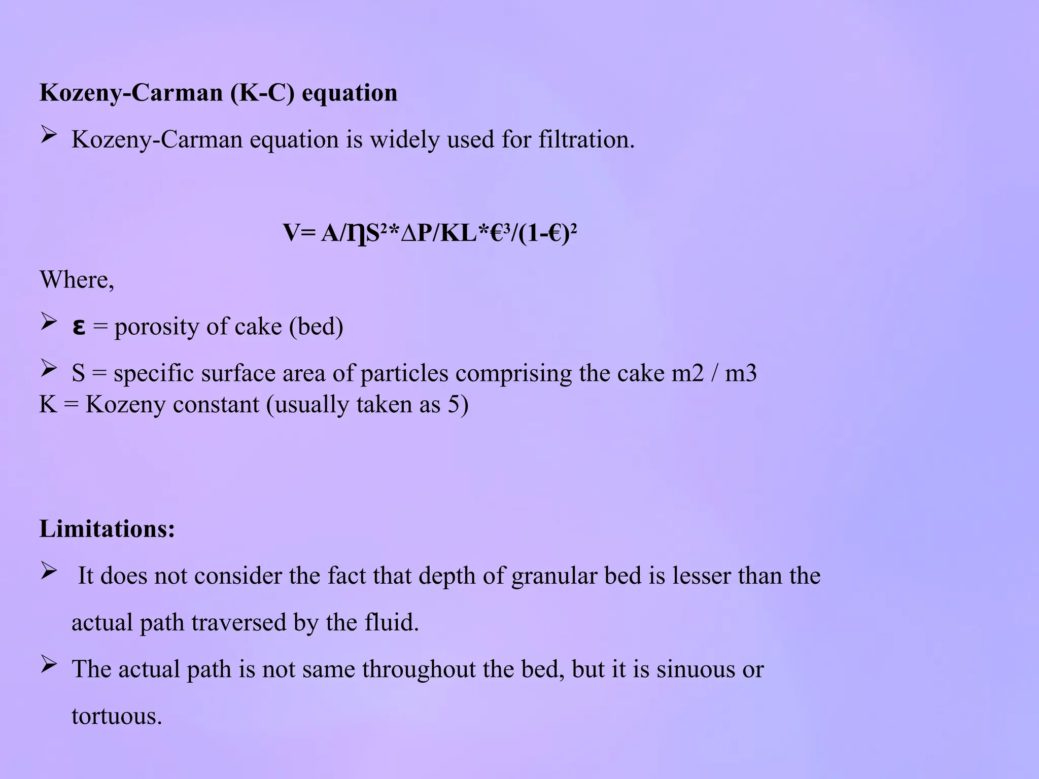Kozeny-Carman (K-C) equation
 Kozeny-Carman equation is widely used for filtration.
V= A/ S
Ƞ 2
*∆P/KL*€3
/(1-€)2
Where,
 𝝴 = porosity of cake (bed)
 S = specific surface area of particles comprising the cake m2 / m3
K = Kozeny constant (usually taken as 5)
Limitations:
 It does not consider the fact that depth of granular bed is lesser than the
actual path traversed by the fluid.
 The actual path is not same throughout the bed, but it is sinuous or
tortuous.
 