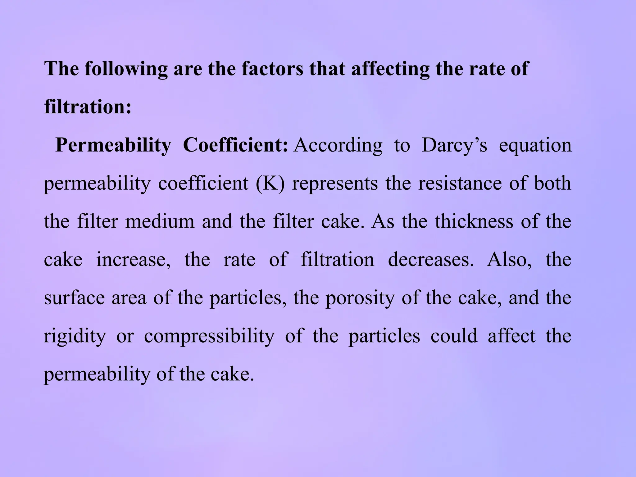 The following are the factors that affecting the rate of
filtration:
Permeability Coefficient: According to Darcy’s equation
permeability coefficient (K) represents the resistance of both
the filter medium and the filter cake. As the thickness of the
cake increase, the rate of filtration decreases. Also, the
surface area of the particles, the porosity of the cake, and the
rigidity or compressibility of the particles could affect the
permeability of the cake.
 