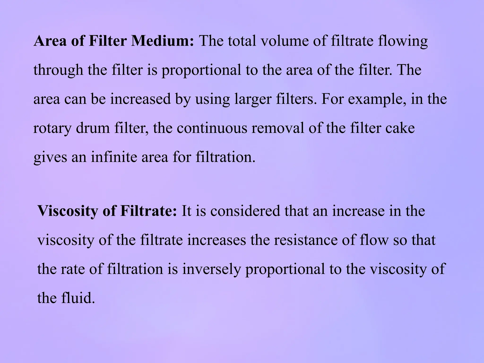 Area of Filter Medium: The total volume of filtrate flowing
through the filter is proportional to the area of the filter. The
area can be increased by using larger filters. For example, in the
rotary drum filter, the continuous removal of the filter cake
gives an infinite area for filtration.
Viscosity of Filtrate: It is considered that an increase in the
viscosity of the filtrate increases the resistance of flow so that
the rate of filtration is inversely proportional to the viscosity of
the fluid.
 