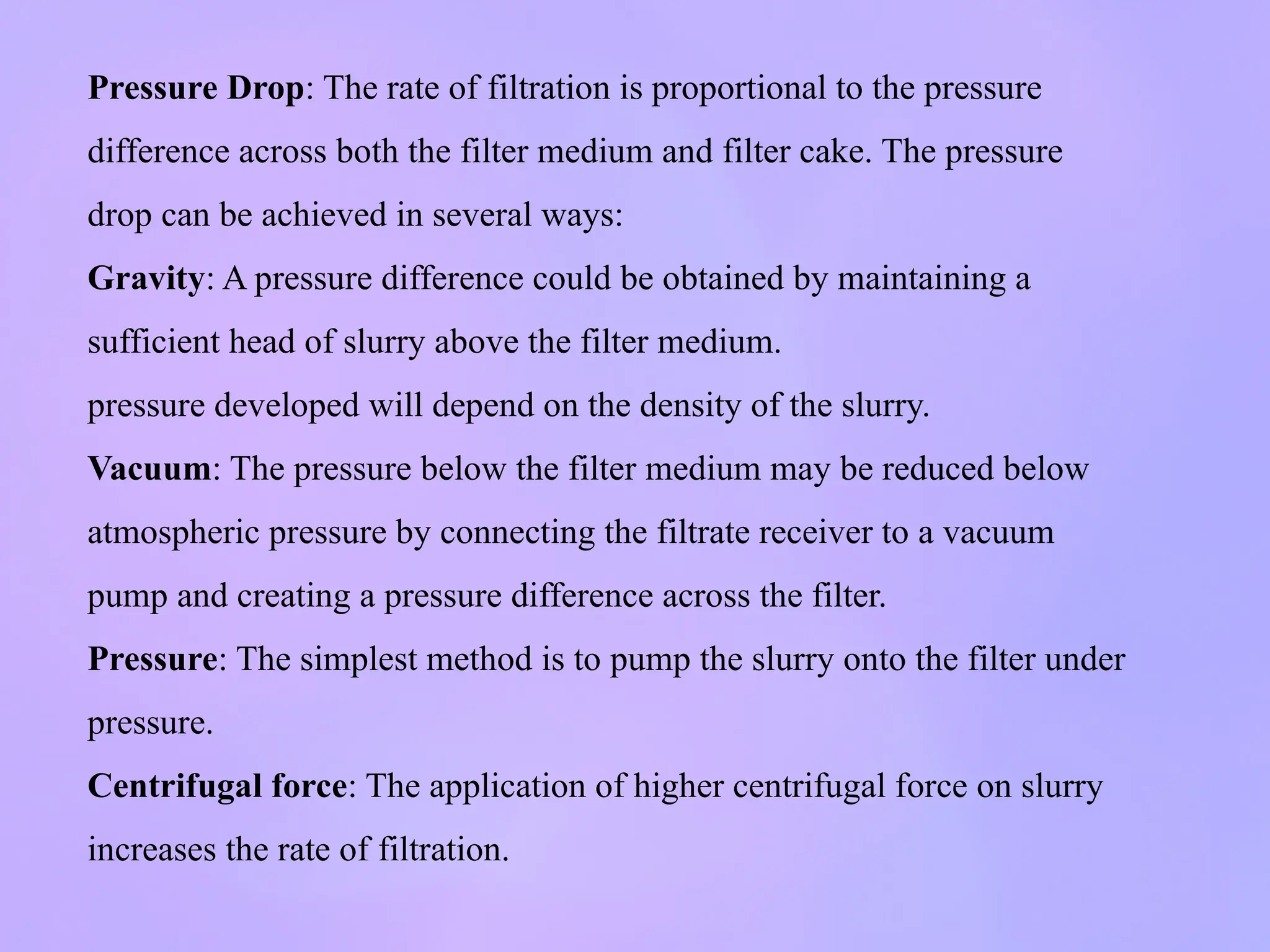 Pressure Drop: The rate of filtration is proportional to the pressure
difference across both the filter medium and filter cake. The pressure
drop can be achieved in several ways:
Gravity: A pressure difference could be obtained by maintaining a
sufficient head of slurry above the filter medium.
pressure developed will depend on the density of the slurry.
Vacuum: The pressure below the filter medium may be reduced below
atmospheric pressure by connecting the filtrate receiver to a vacuum
pump and creating a pressure difference across the filter.
Pressure: The simplest method is to pump the slurry onto the filter under
pressure.
Centrifugal force: The application of higher centrifugal force on slurry
increases the rate of filtration.
 