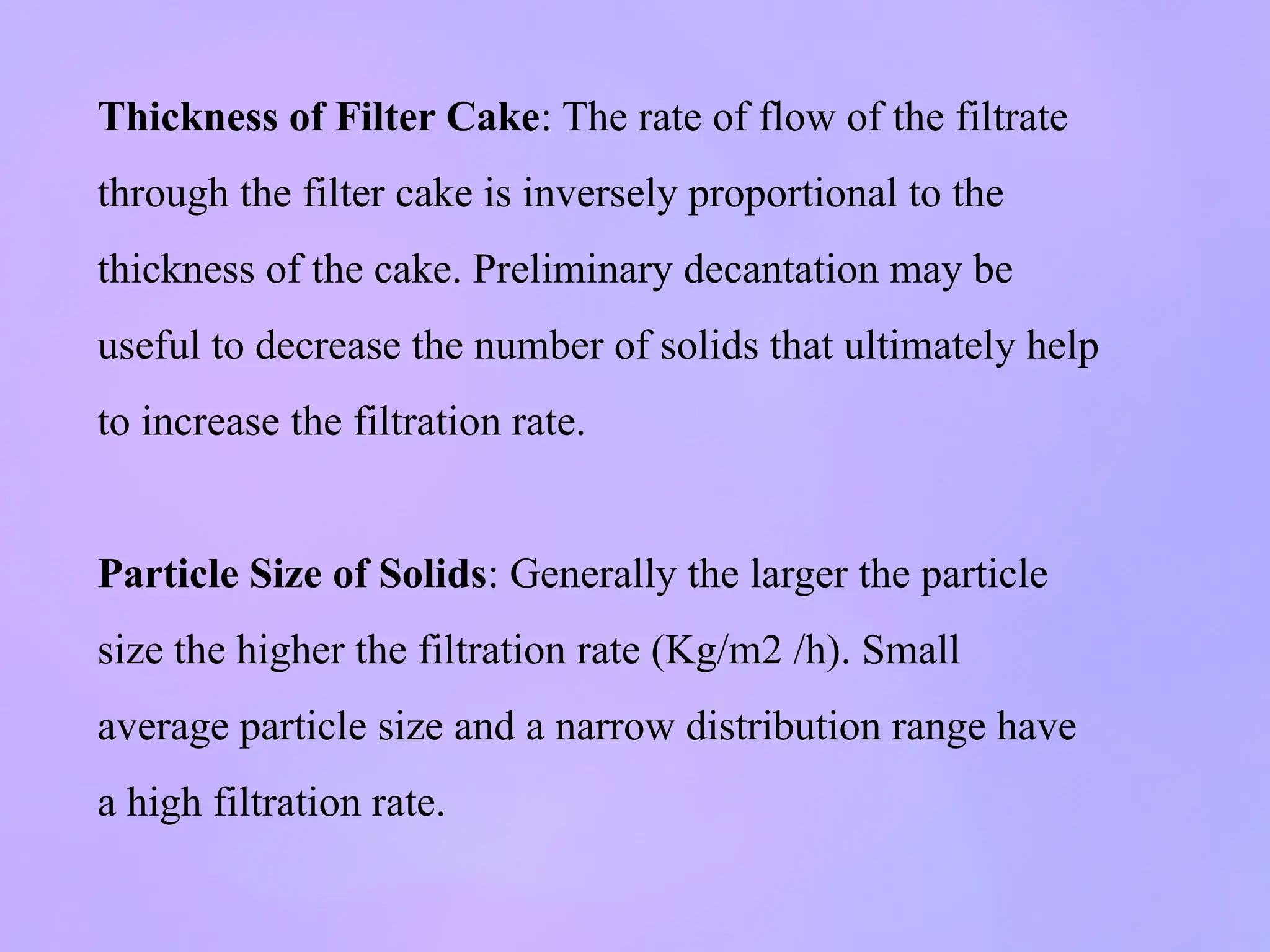 Thickness of Filter Cake: The rate of flow of the filtrate
through the filter cake is inversely proportional to the
thickness of the cake. Preliminary decantation may be
useful to decrease the number of solids that ultimately help
to increase the filtration rate.
Particle Size of Solids: Generally the larger the particle
size the higher the filtration rate (Kg/m2 /h). Small
average particle size and a narrow distribution range have
a high filtration rate.
 