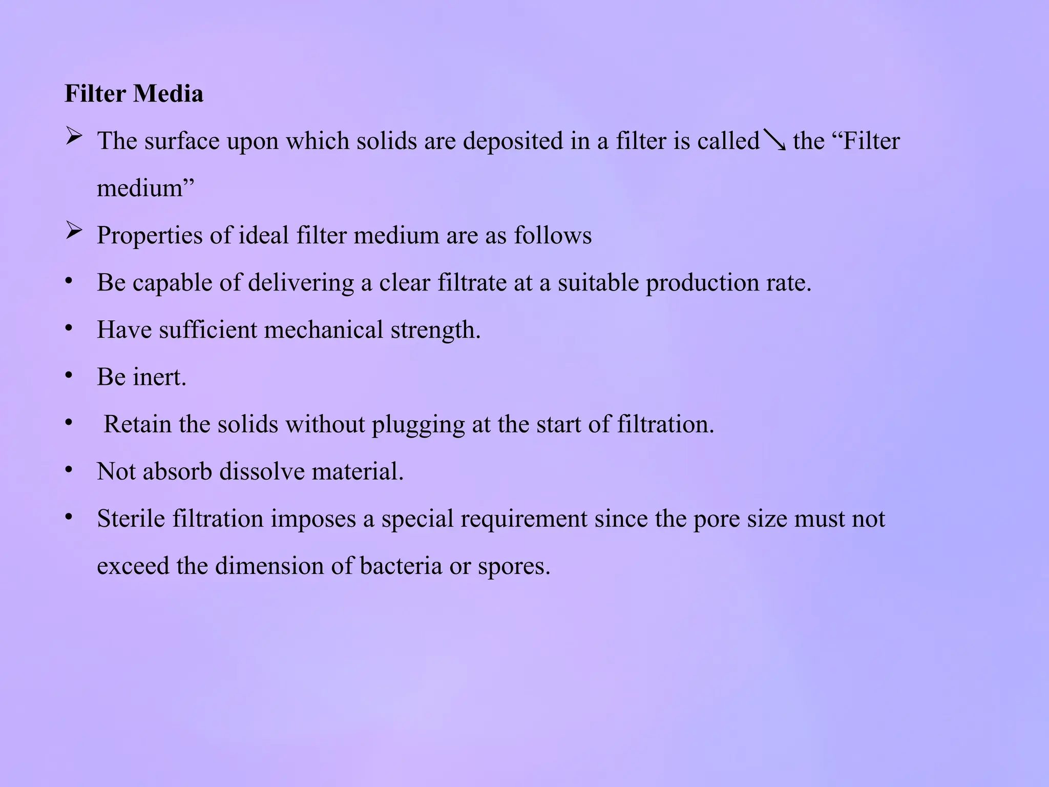 Filter Media
 The surface upon which solids are deposited in a filter is called the “Filter

medium”
 Properties of ideal filter medium are as follows
• Be capable of delivering a clear filtrate at a suitable production rate.
• Have sufficient mechanical strength.
• Be inert.
• Retain the solids without plugging at the start of filtration.
• Not absorb dissolve material.
• Sterile filtration imposes a special requirement since the pore size must not
exceed the dimension of bacteria or spores.
 