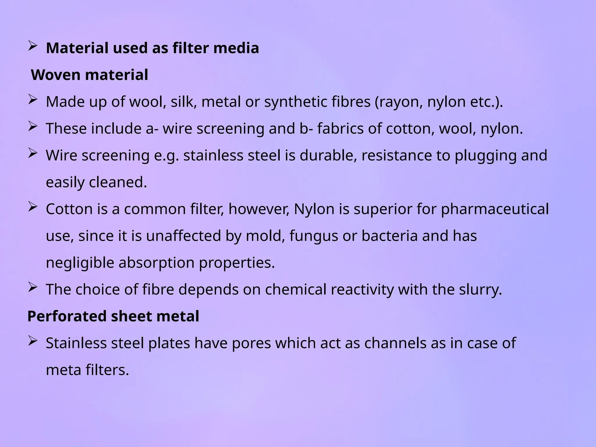  Material used as filter media
Woven material
 Made up of wool, silk, metal or synthetic fibres (rayon, nylon etc.).
 These include a- wire screening and b- fabrics of cotton, wool, nylon.
 Wire screening e.g. stainless steel is durable, resistance to plugging and
easily cleaned.
 Cotton is a common filter, however, Nylon is superior for pharmaceutical
use, since it is unaffected by mold, fungus or bacteria and has
negligible absorption properties.
 The choice of fibre depends on chemical reactivity with the slurry.
Perforated sheet metal
 Stainless steel plates have pores which act as channels as in case of
meta filters.
 
