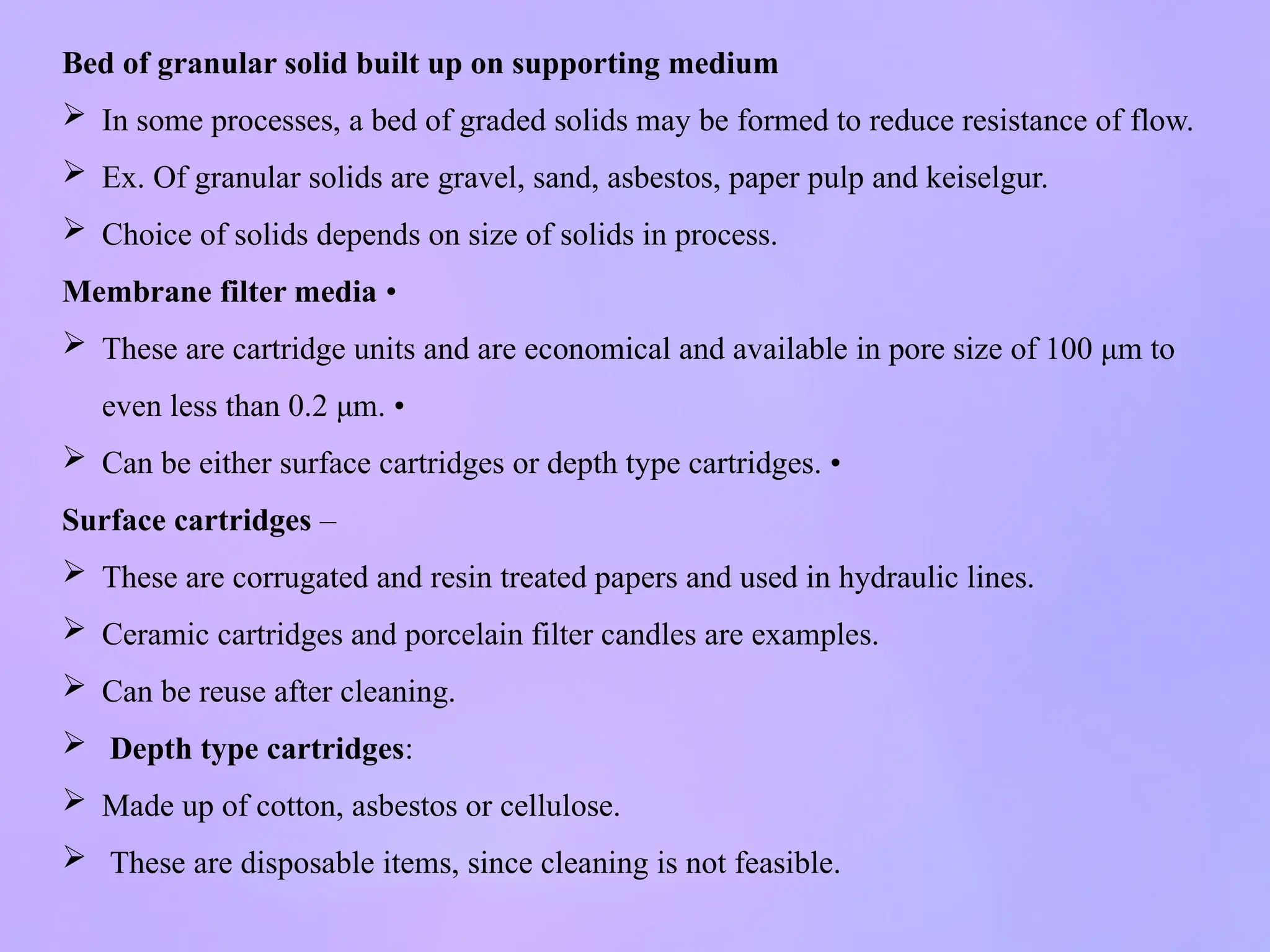 Bed of granular solid built up on supporting medium
 In some processes, a bed of graded solids may be formed to reduce resistance of flow.
 Ex. Of granular solids are gravel, sand, asbestos, paper pulp and keiselgur.
 Choice of solids depends on size of solids in process.
Membrane filter media •
 These are cartridge units and are economical and available in pore size of 100 μm to
even less than 0.2 μm. •
 Can be either surface cartridges or depth type cartridges. •
Surface cartridges –
 These are corrugated and resin treated papers and used in hydraulic lines.
 Ceramic cartridges and porcelain filter candles are examples.
 Can be reuse after cleaning.
 Depth type cartridges:
 Made up of cotton, asbestos or cellulose.
 These are disposable items, since cleaning is not feasible.
 