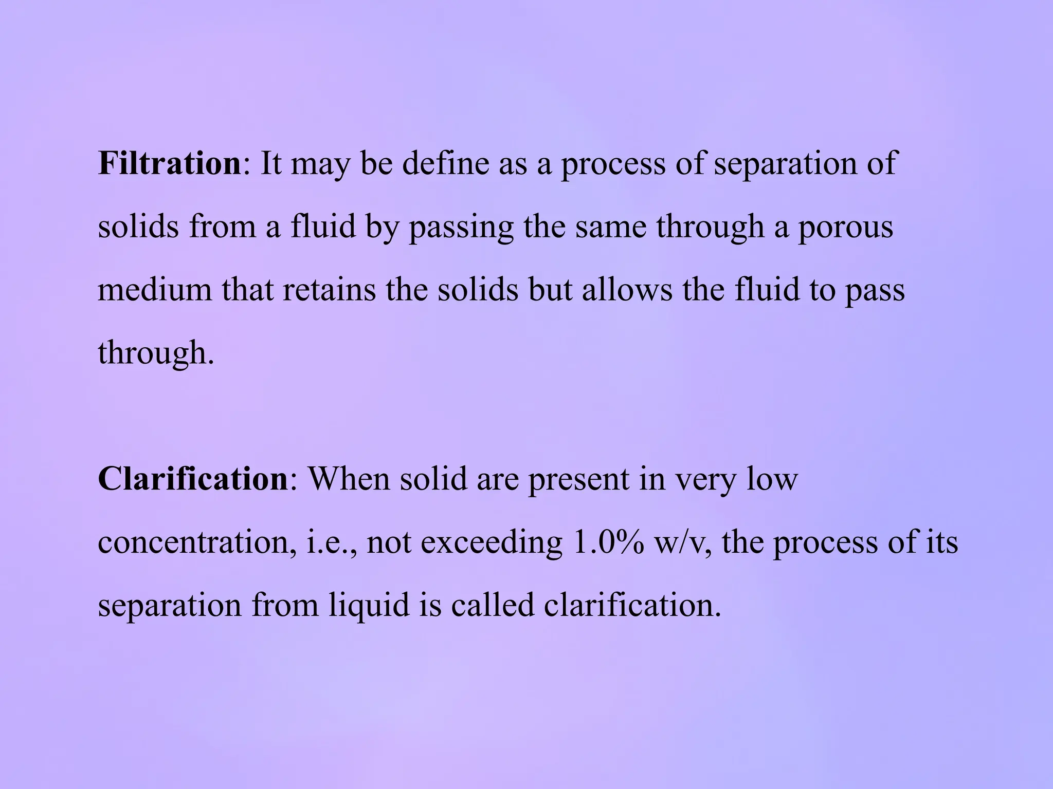 Filtration: It may be define as a process of separation of
solids from a fluid by passing the same through a porous
medium that retains the solids but allows the fluid to pass
through.
Clarification: When solid are present in very low
concentration, i.e., not exceeding 1.0% w/v, the process of its
separation from liquid is called clarification.
 
