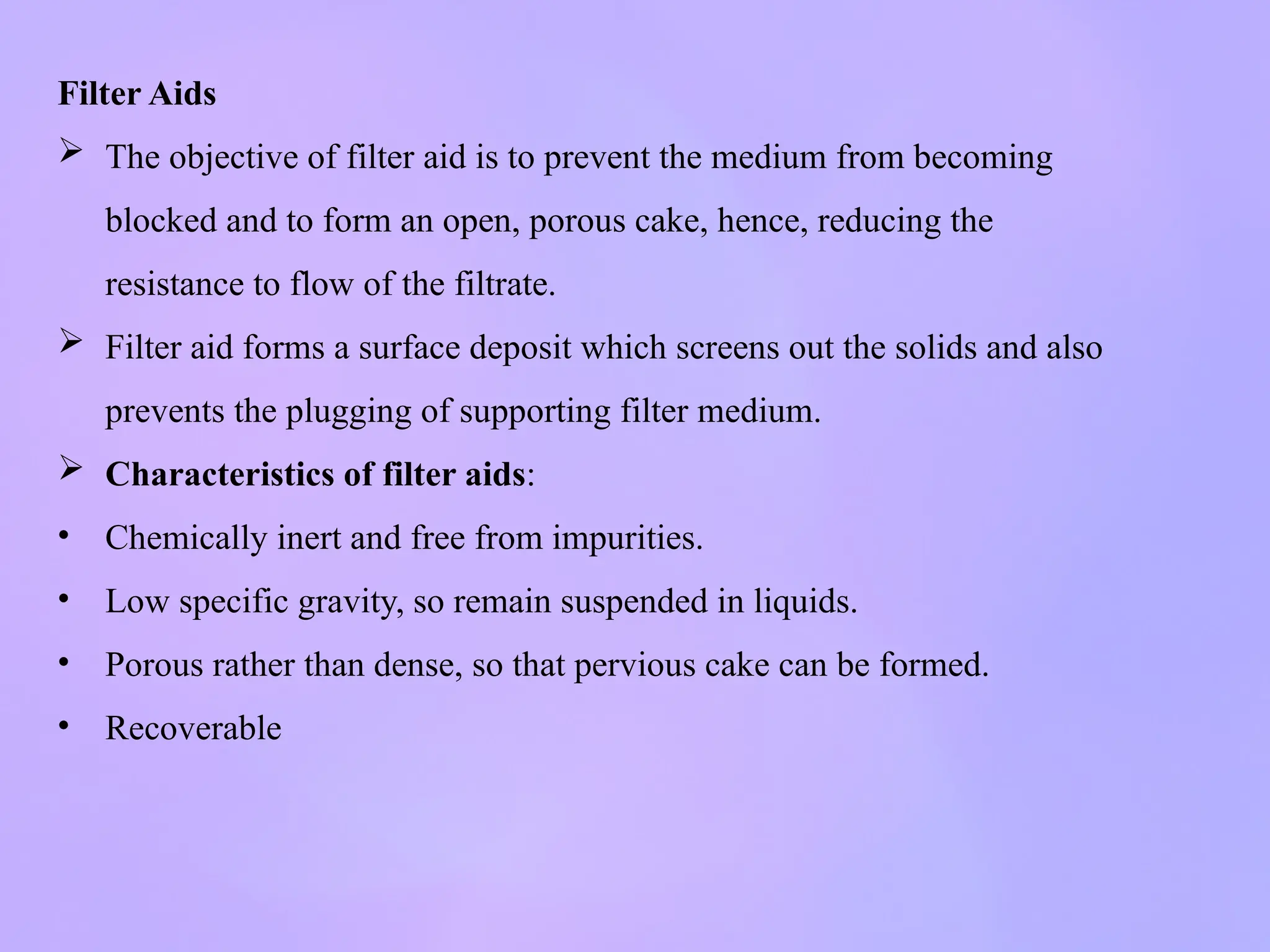 Filter Aids
 The objective of filter aid is to prevent the medium from becoming
blocked and to form an open, porous cake, hence, reducing the
resistance to flow of the filtrate.
 Filter aid forms a surface deposit which screens out the solids and also
prevents the plugging of supporting filter medium.
 Characteristics of filter aids:
• Chemically inert and free from impurities.
• Low specific gravity, so remain suspended in liquids.
• Porous rather than dense, so that pervious cake can be formed.
• Recoverable
 