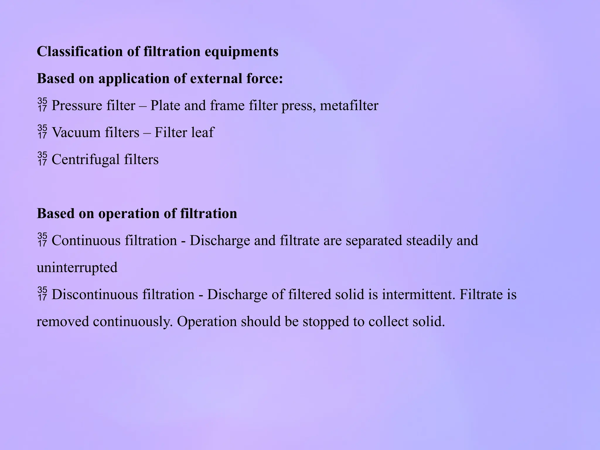 Classification of filtration equipments
Based on application of external force:
 Pressure filter – Plate and frame filter press, metafilter
 Vacuum filters – Filter leaf
 Centrifugal filters
Based on operation of filtration
 Continuous filtration - Discharge and filtrate are separated steadily and
uninterrupted
 Discontinuous filtration - Discharge of filtered solid is intermittent. Filtrate is
removed continuously. Operation should be stopped to collect solid.
 