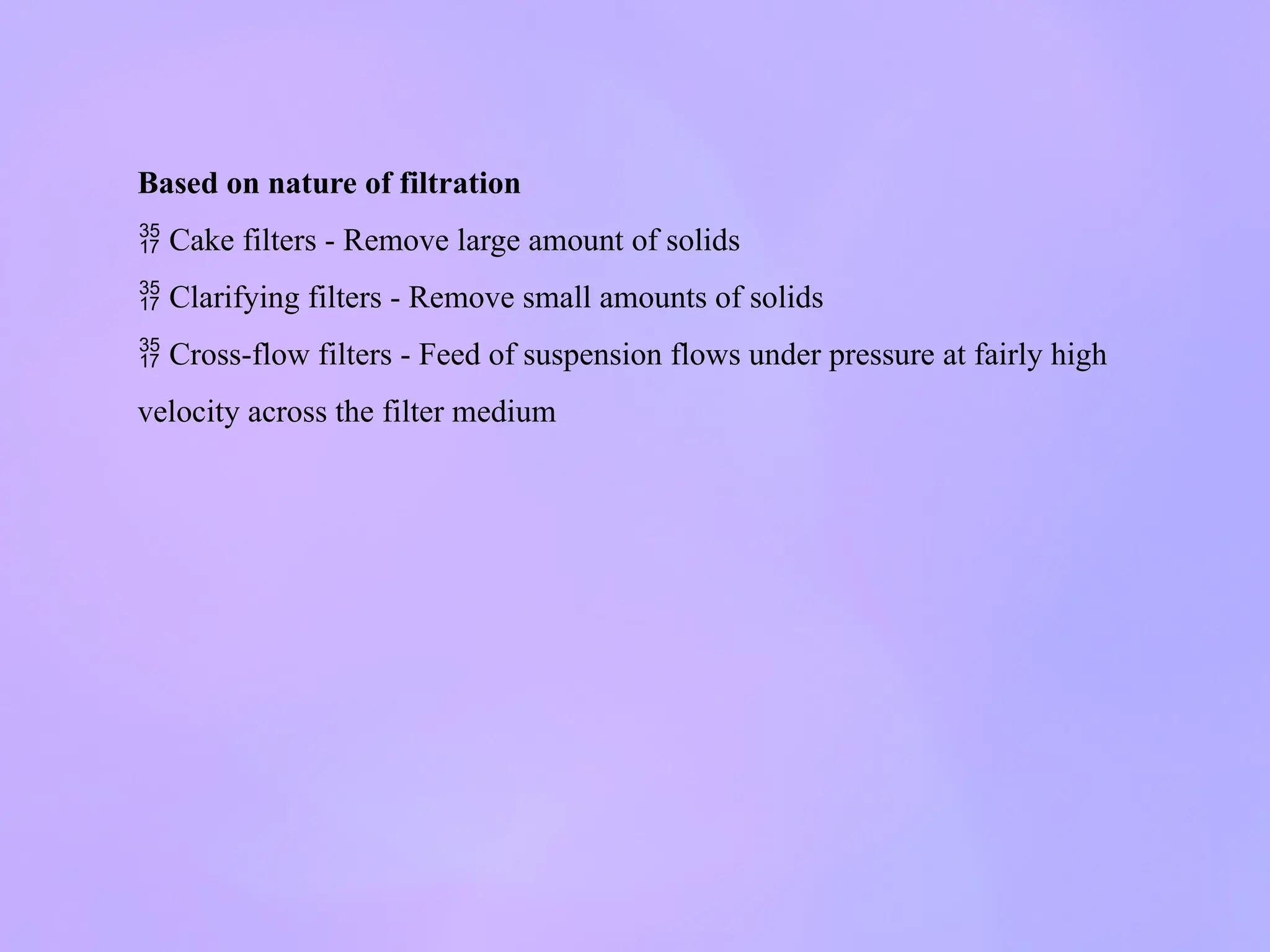 Based on nature of filtration
 Cake filters - Remove large amount of solids
 Clarifying filters - Remove small amounts of solids
 Cross-flow filters - Feed of suspension flows under pressure at fairly high
velocity across the filter medium
 