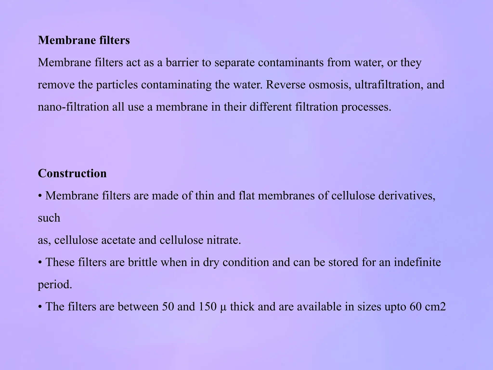 Membrane filters
Membrane filters act as a barrier to separate contaminants from water, or they
remove the particles contaminating the water. Reverse osmosis, ultrafiltration, and
nano-filtration all use a membrane in their different filtration processes.
Construction
• Membrane filters are made of thin and flat membranes of cellulose derivatives,
such
as, cellulose acetate and cellulose nitrate.
• These filters are brittle when in dry condition and can be stored for an indefinite
period.
• The filters are between 50 and 150 µ thick and are available in sizes upto 60 cm2
 