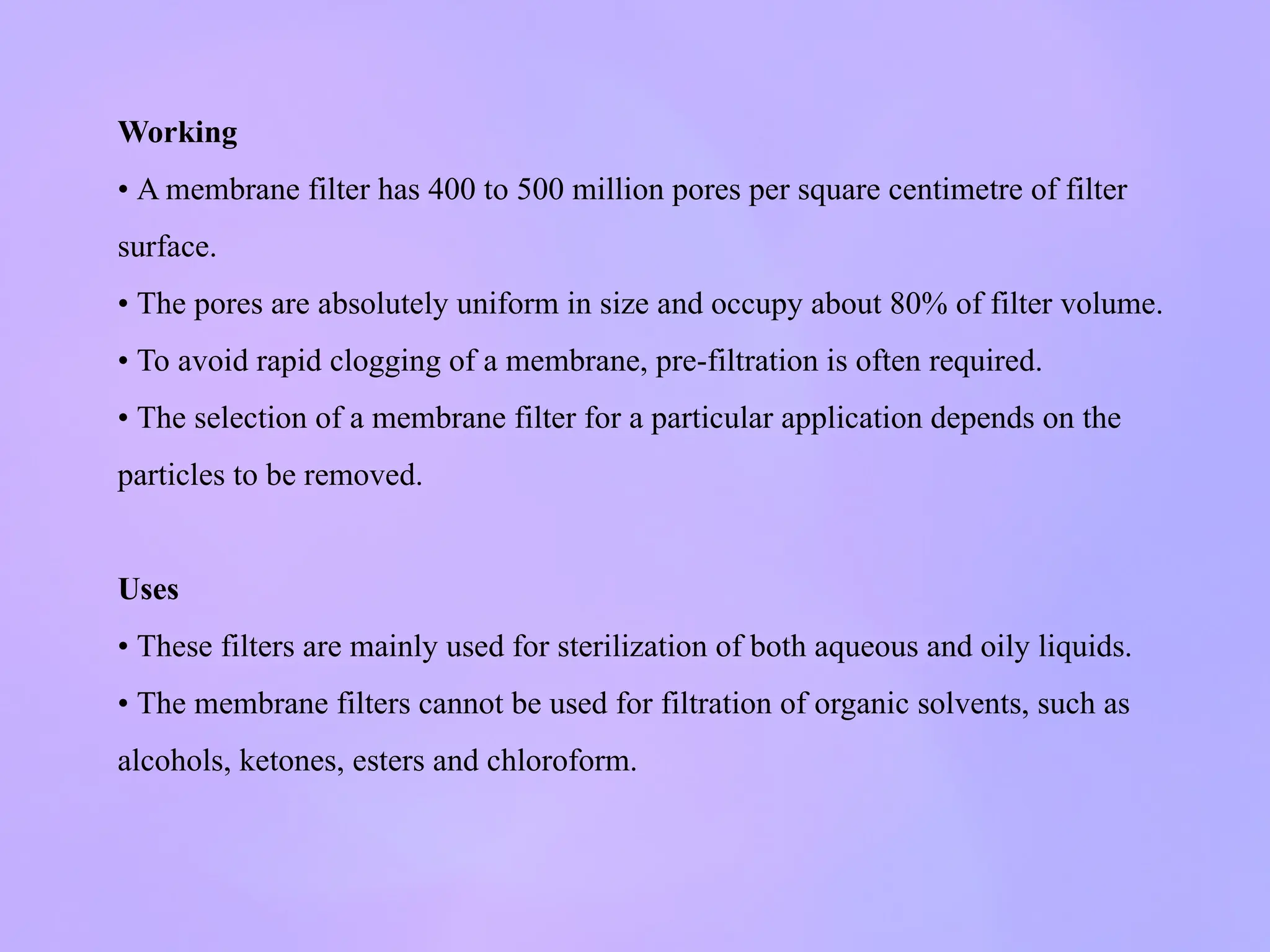 Working
• A membrane filter has 400 to 500 million pores per square centimetre of filter
surface.
• The pores are absolutely uniform in size and occupy about 80% of filter volume.
• To avoid rapid clogging of a membrane, pre-filtration is often required.
• The selection of a membrane filter for a particular application depends on the
particles to be removed.
Uses
• These filters are mainly used for sterilization of both aqueous and oily liquids.
• The membrane filters cannot be used for filtration of organic solvents, such as
alcohols, ketones, esters and chloroform.
 