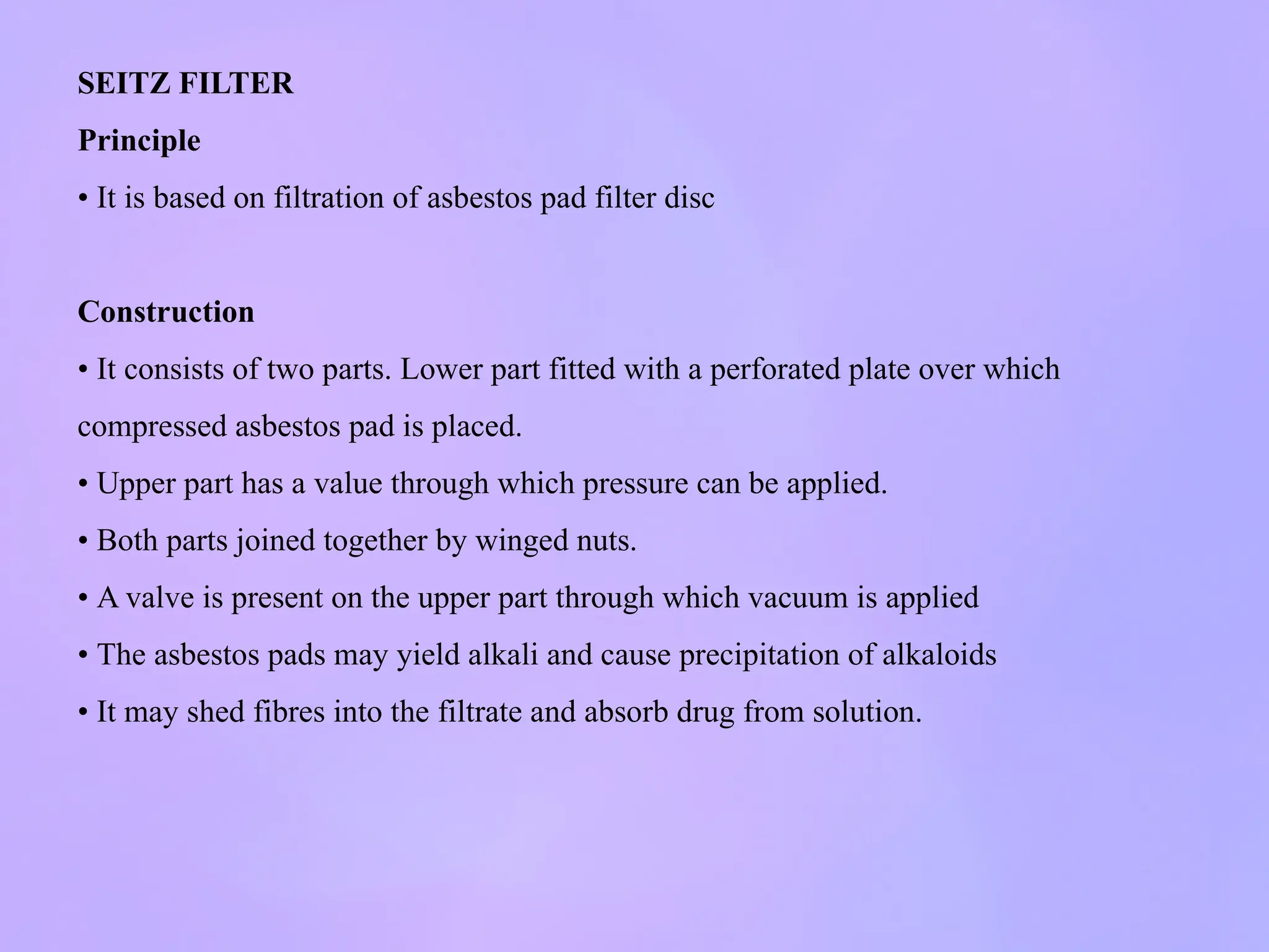 SEITZ FILTER
Principle
• It is based on filtration of asbestos pad filter disc
Construction
• It consists of two parts. Lower part fitted with a perforated plate over which
compressed asbestos pad is placed.
• Upper part has a value through which pressure can be applied.
• Both parts joined together by winged nuts.
• A valve is present on the upper part through which vacuum is applied
• The asbestos pads may yield alkali and cause precipitation of alkaloids
• It may shed fibres into the filtrate and absorb drug from solution.
 
