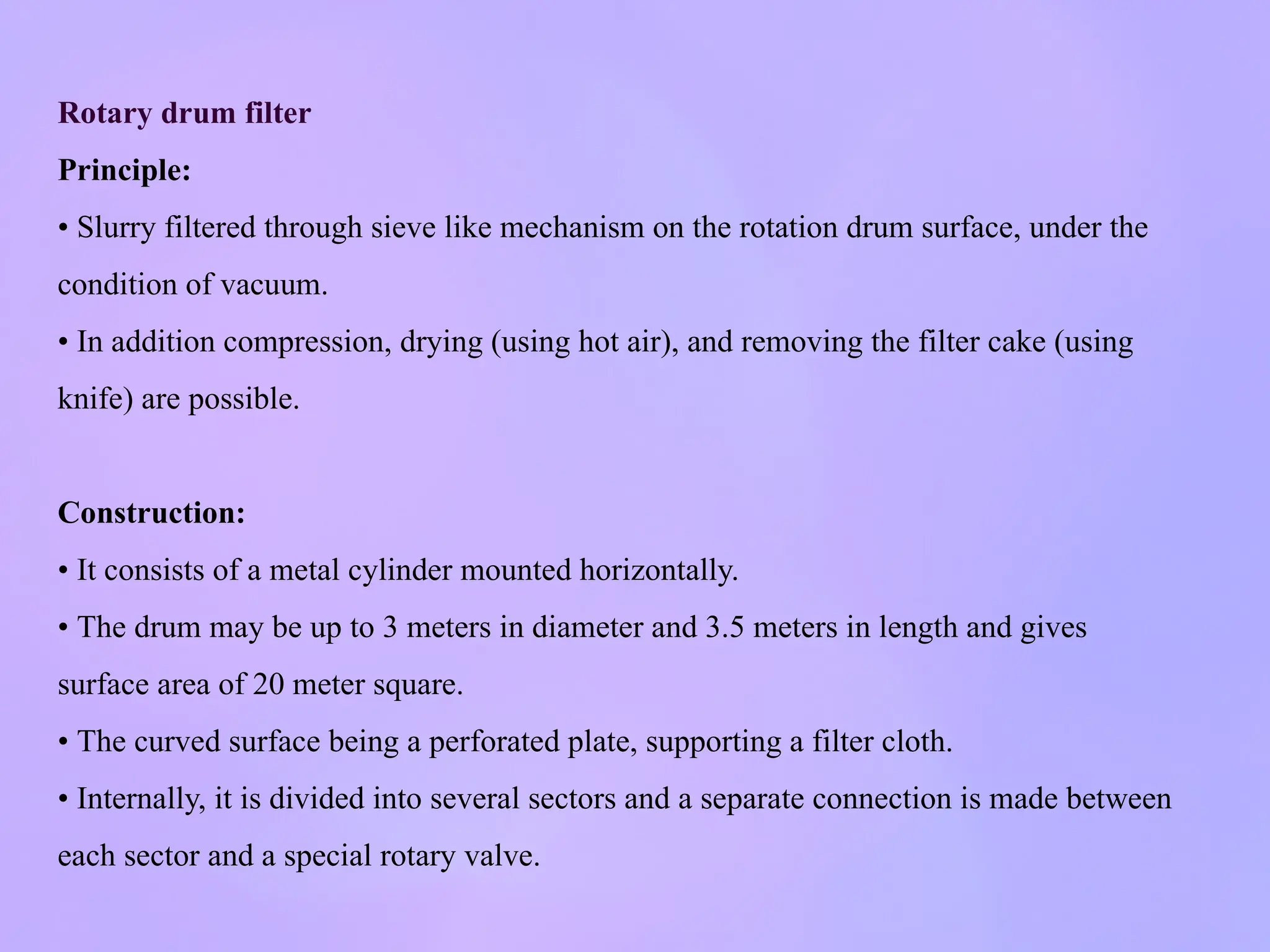 Rotary drum filter
Principle:
• Slurry filtered through sieve like mechanism on the rotation drum surface, under the
condition of vacuum.
• In addition compression, drying (using hot air), and removing the filter cake (using
knife) are possible.
Construction:
• It consists of a metal cylinder mounted horizontally.
• The drum may be up to 3 meters in diameter and 3.5 meters in length and gives
surface area of 20 meter square.
• The curved surface being a perforated plate, supporting a filter cloth.
• Internally, it is divided into several sectors and a separate connection is made between
each sector and a special rotary valve.
 