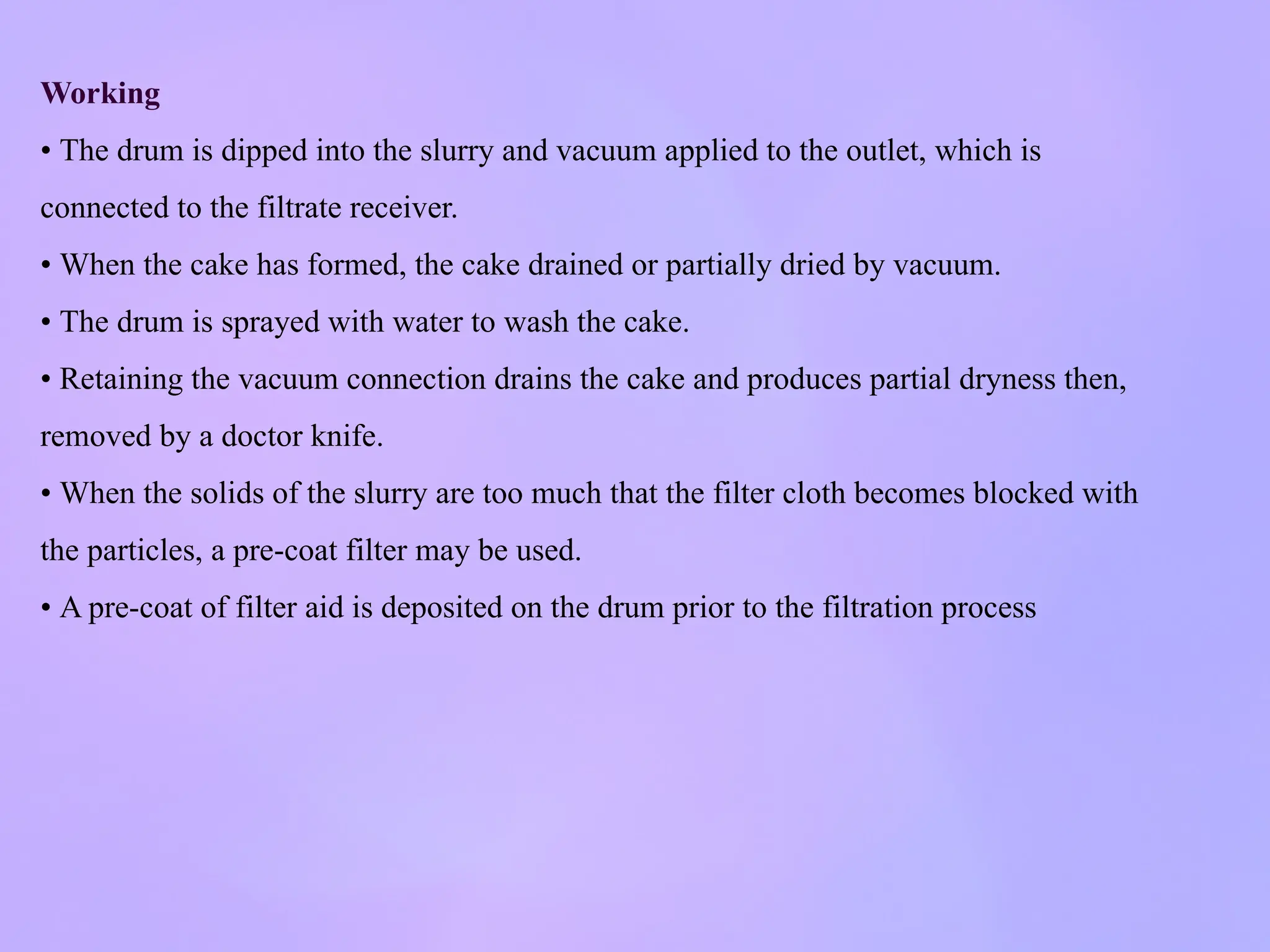 Working
• The drum is dipped into the slurry and vacuum applied to the outlet, which is
connected to the filtrate receiver.
• When the cake has formed, the cake drained or partially dried by vacuum.
• The drum is sprayed with water to wash the cake.
• Retaining the vacuum connection drains the cake and produces partial dryness then,
removed by a doctor knife.
• When the solids of the slurry are too much that the filter cloth becomes blocked with
the particles, a pre-coat filter may be used.
• A pre-coat of filter aid is deposited on the drum prior to the filtration process
 