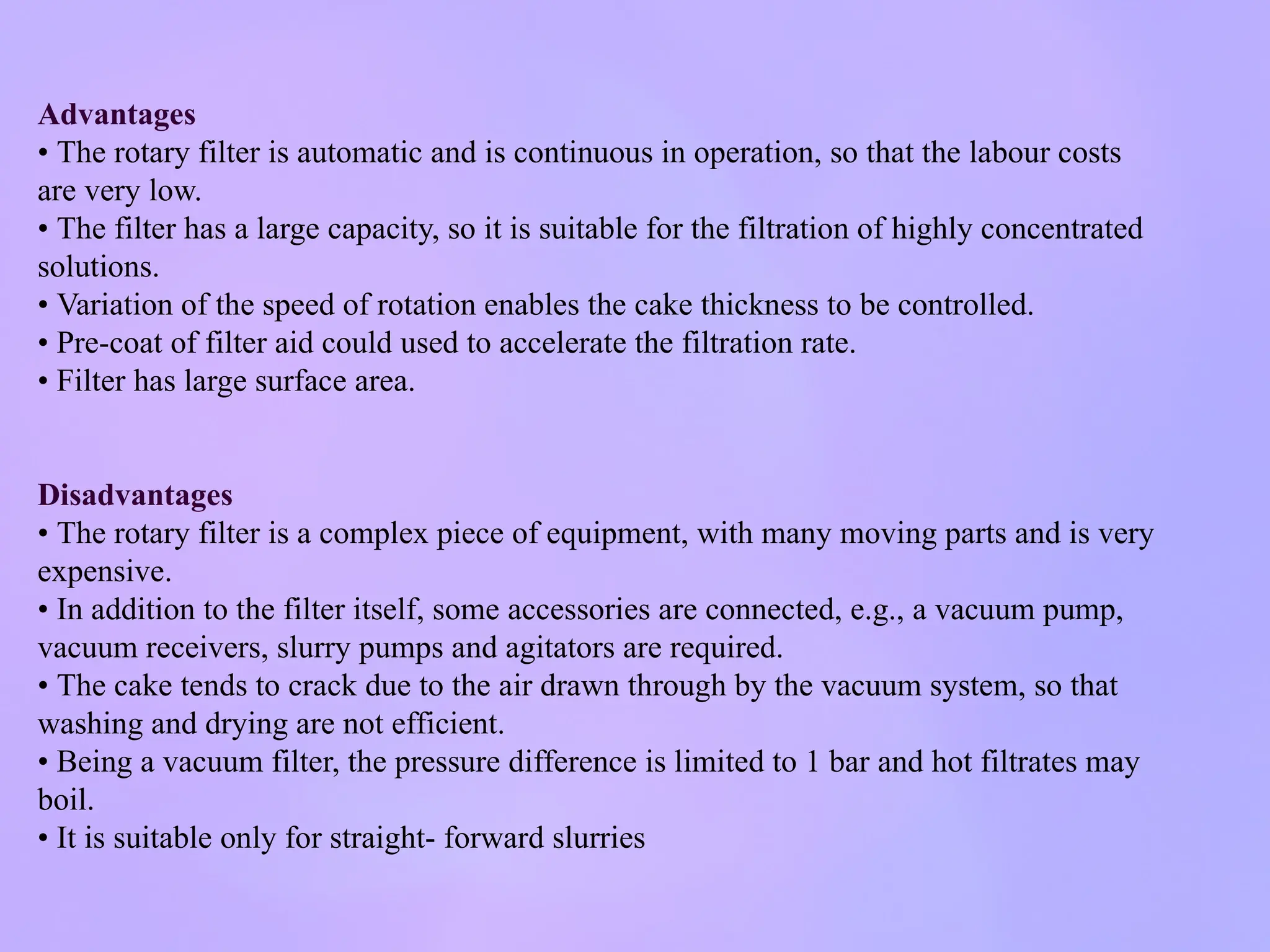 Advantages
• The rotary filter is automatic and is continuous in operation, so that the labour costs
are very low.
• The filter has a large capacity, so it is suitable for the filtration of highly concentrated
solutions.
• Variation of the speed of rotation enables the cake thickness to be controlled.
• Pre-coat of filter aid could used to accelerate the filtration rate.
• Filter has large surface area.
Disadvantages
• The rotary filter is a complex piece of equipment, with many moving parts and is very
expensive.
• In addition to the filter itself, some accessories are connected, e.g., a vacuum pump,
vacuum receivers, slurry pumps and agitators are required.
• The cake tends to crack due to the air drawn through by the vacuum system, so that
washing and drying are not efficient.
• Being a vacuum filter, the pressure difference is limited to 1 bar and hot filtrates may
boil.
• It is suitable only for straight- forward slurries
 
