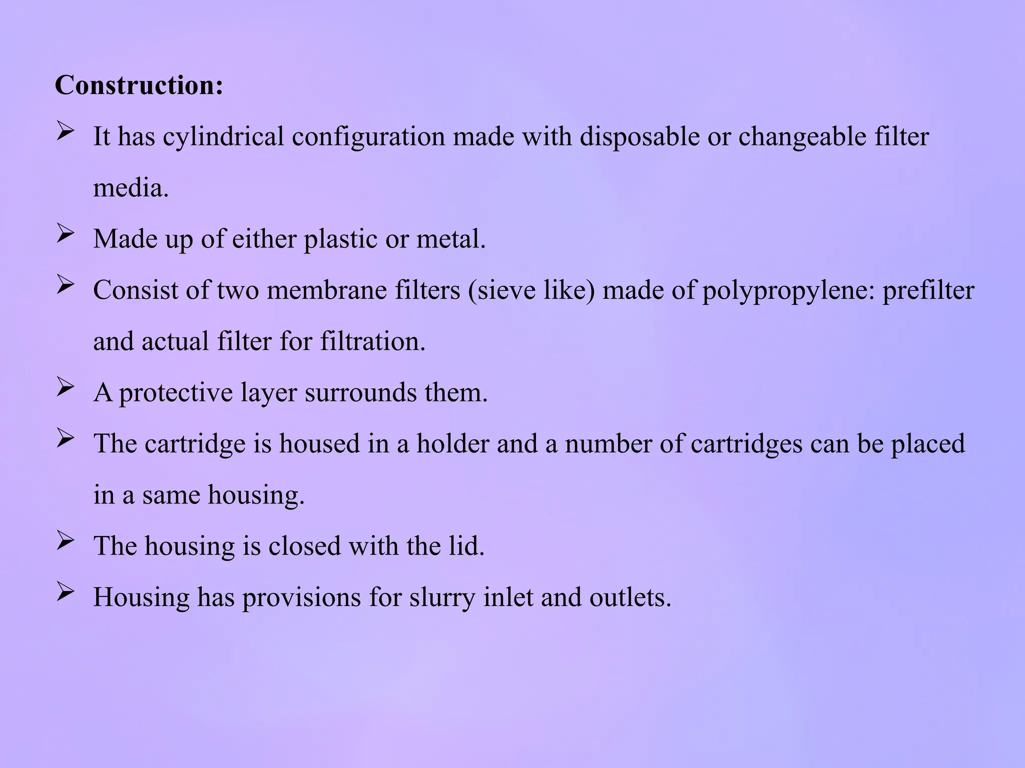 Construction:
 It has cylindrical configuration made with disposable or changeable filter
media.
 Made up of either plastic or metal.
 Consist of two membrane filters (sieve like) made of polypropylene: prefilter
and actual filter for filtration.
 A protective layer surrounds them.
 The cartridge is housed in a holder and a number of cartridges can be placed
in a same housing.
 The housing is closed with the lid.
 Housing has provisions for slurry inlet and outlets.
 