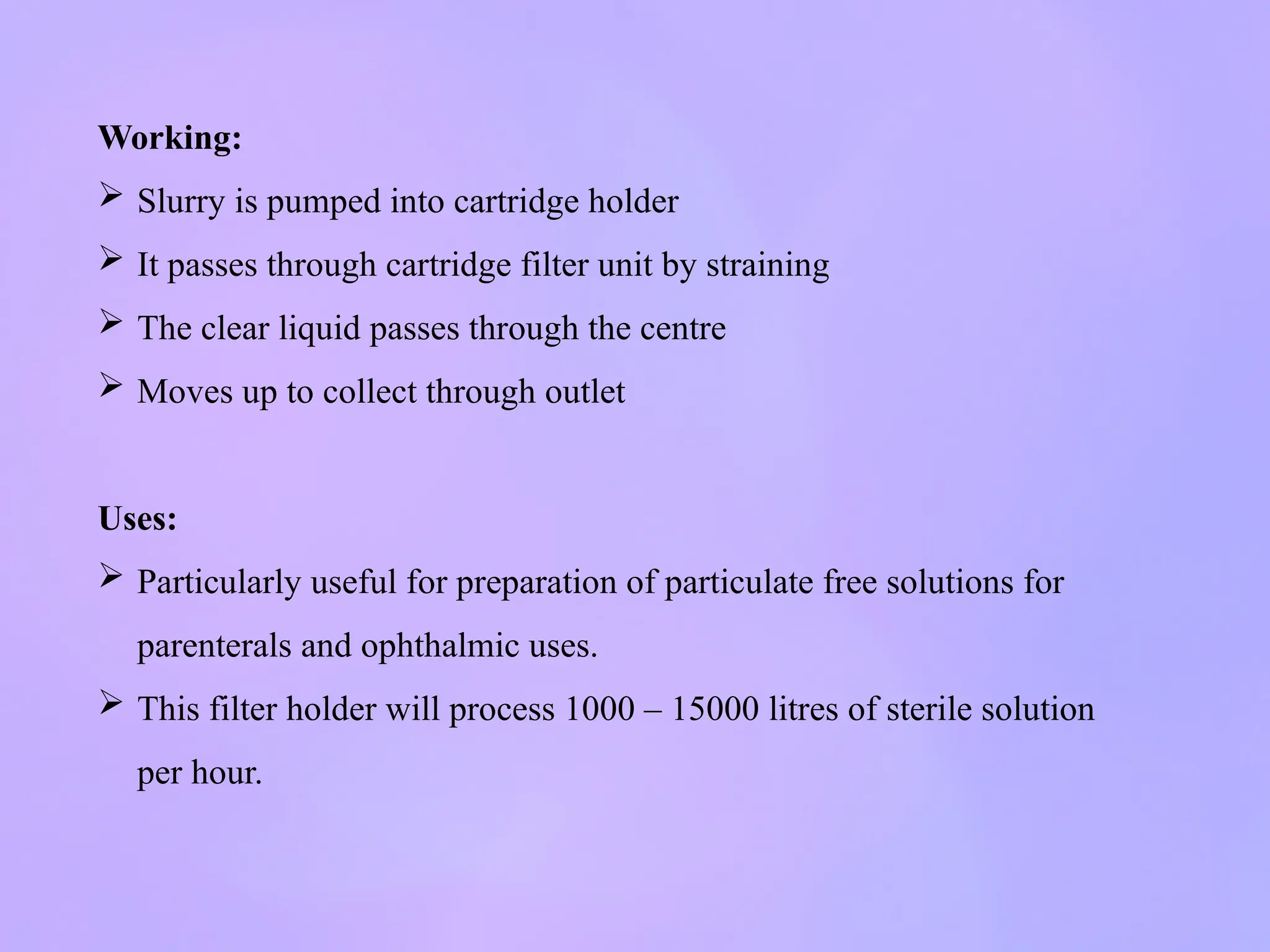 Working:
 Slurry is pumped into cartridge holder
 It passes through cartridge filter unit by straining
 The clear liquid passes through the centre
 Moves up to collect through outlet
Uses:
 Particularly useful for preparation of particulate free solutions for
parenterals and ophthalmic uses.
 This filter holder will process 1000 – 15000 litres of sterile solution
per hour.
 